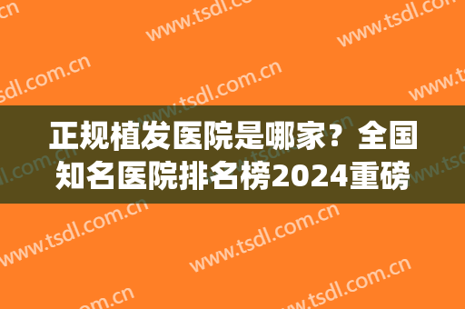 正规植发医院是哪家？全国知名医院排名榜2024重磅出炉(植发哪家医院最权威)