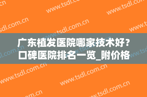 广东植发医院哪家技术好？口碑医院排名一览_附价格案例查询(广东最好的植发医院是哪家)