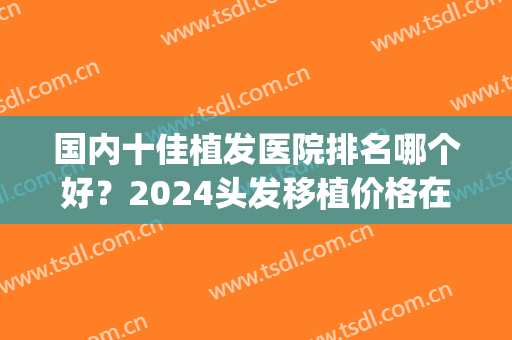 国内十佳植发医院排名哪个好？2024头发移植价格在线查询(中国排名第一的植发医院)