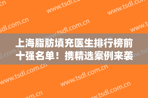 上海脂肪填充医生排行榜前十强名单！携精选案例来袭！(国内著名的脂肪填充医生有谁)