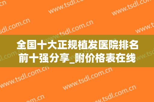 全国十大正规植发医院排名前十强分享_附价格表在线一览(植发比较好的医院排名)