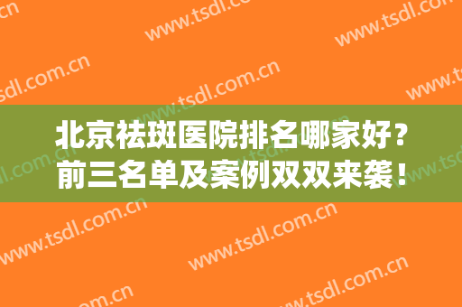 北京祛斑医院排名哪家好？前三名单及案例双双来袭！(北京祛斑医院哪个好)