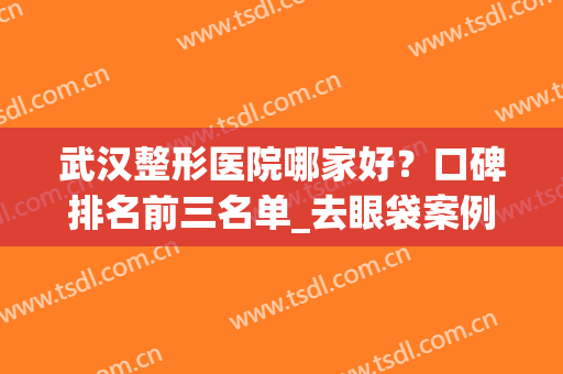武汉整形医院哪家好？口碑排名前三名单_去眼袋案例即可了解！(武汉哪家整形医院口碑最好)