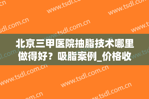 北京三甲医院抽脂技术哪里做得好？吸脂案例_价格收费标准汇总显示！
