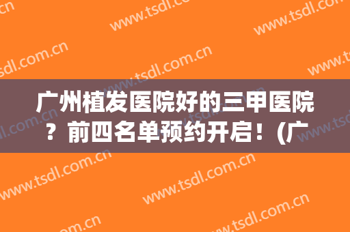 广州植发医院好的三甲医院？前四名单预约开启！(广州最大的植发医院)