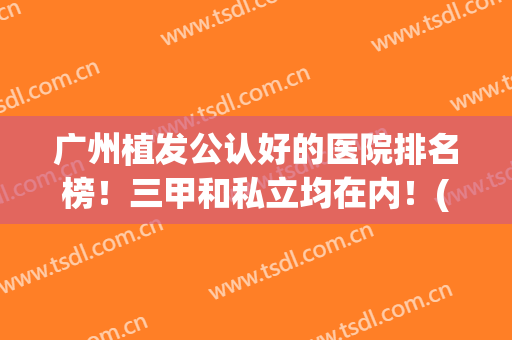广州植发公认好的医院排名榜！三甲和私立均在内！(广州植发最好的三甲医院)