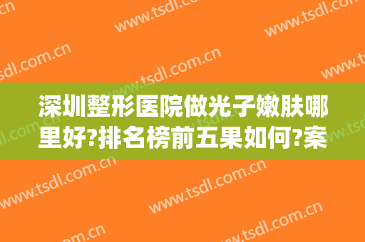 深圳整形医院做光子嫩肤哪里好?排名榜前五果如何?案例详细参考~(深圳可以做光子嫩肤的三甲医院)