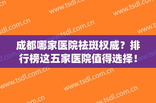 成都哪家医院祛斑权威？排行榜这五家医院值得选择！(成都哪个医院祛斑好)