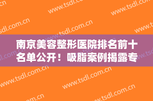 南京美容整形医院排名前十名单公开！吸脂案例揭露专家技术！(南京出名美容整形医院)