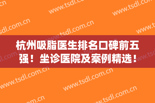 杭州吸脂医生排名口碑前五强！坐诊医院及案例精选！(杭州抽脂哪个医生好)