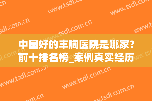 中国好的丰胸医院是哪家？前十排名榜_案例真实经历分享！(丰胸医院哪里最最好)