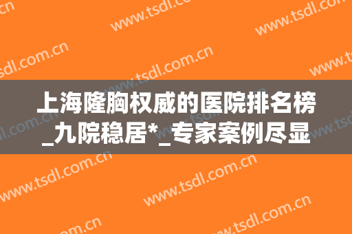 上海隆胸权威的医院排名榜_九院稳居*_专家案例尽显实力！(上海隆胸最权威的医院口碑排名)