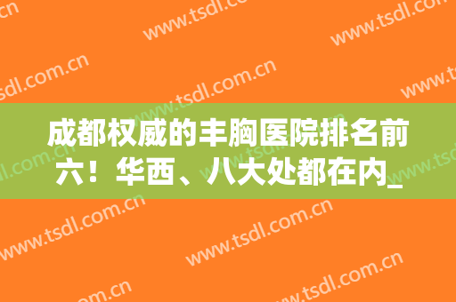成都权威的丰胸医院排名前六！华西、八大处都在内_附案例果！(成都最好的丰胸医院是哪家)