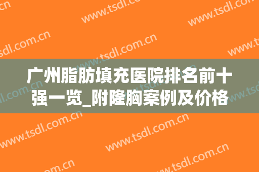 广州脂肪填充医院排名前十强一览_附隆胸案例及价格明细表(广州脂肪填充最好的医院)