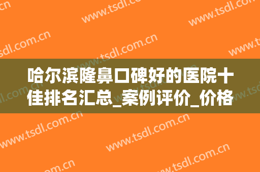 哈尔滨隆鼻口碑好的医院十佳排名汇总_案例评价_价格更新(哈尔滨隆鼻最好的大夫)