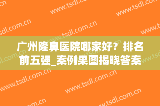 广州隆鼻医院哪家好？排名前五强_案例果图揭晓答案！(广州哪个医院隆鼻做得好)