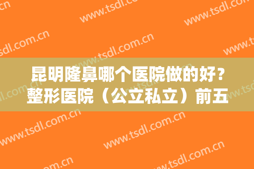 昆明隆鼻哪个医院做的好？整形医院（公立私立）前五名单汇总公布(昆明哪家医院隆鼻手术比较好)
