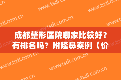 成都整形医院哪家比较好？有排名吗？附隆鼻案例（价格）一览(成都有哪些好的整形医院)