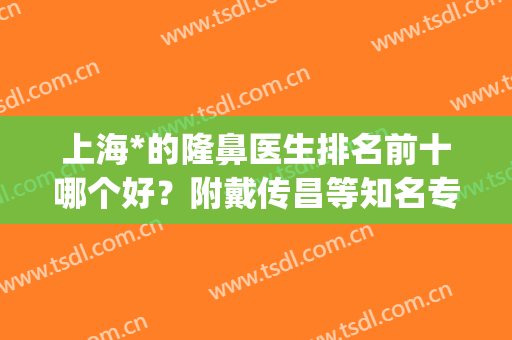 上海*的隆鼻医生排名前十哪个好？附戴传昌等知名专家介绍(上海整鼻子最好的医生是谁)