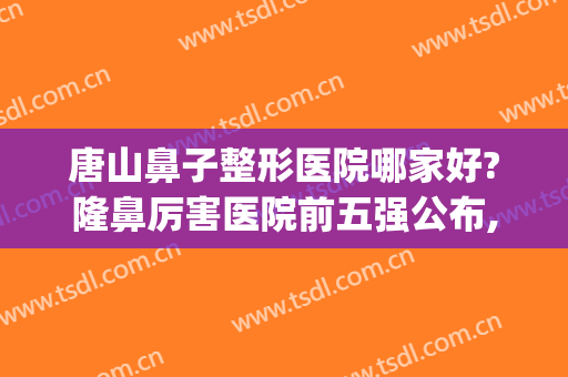 唐山鼻子整形医院哪家好?隆鼻厉害医院前五强公布,术后果都很赞!(唐山整形医院排名榜)