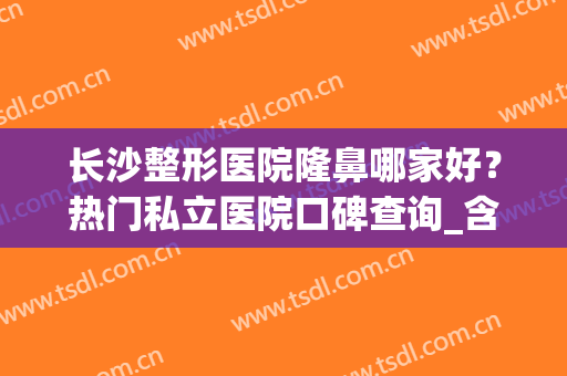 长沙整形医院隆鼻哪家好？热门私立医院口碑查询_含张先智隆鼻案例(长沙整容医院隆鼻)