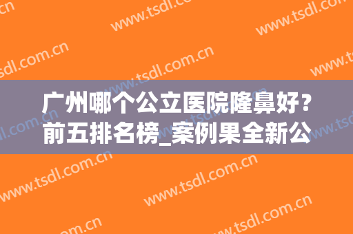 广州哪个公立医院隆鼻好？前五排名榜_案例果全新公布！(广州隆鼻哪个医院比较好的医院)
