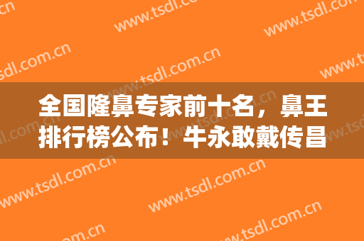 全国隆鼻专家前十名，鼻王排行榜公布！牛永敢戴传昌李劲良纷纷上榜(中国整形鼻王名单)