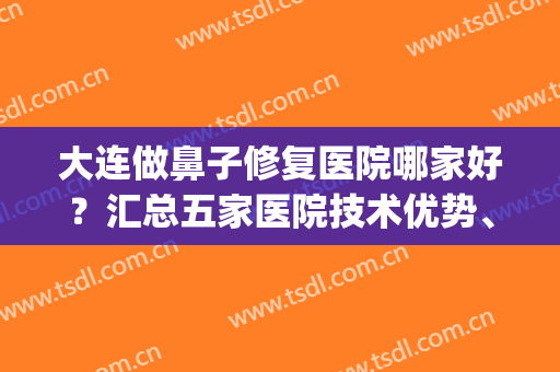 大连做鼻子修复医院哪家好？汇总五家医院技术优势、案例、价格参考(大连鼻子整形医院)