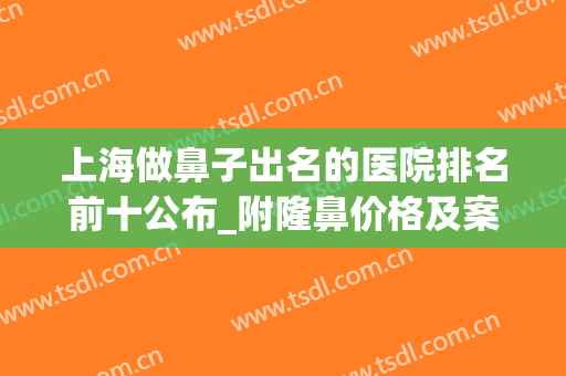 上海做鼻子出名的医院排名前十公布_附隆鼻价格及案例在线查询(上海哪家医院做鼻子比较好)