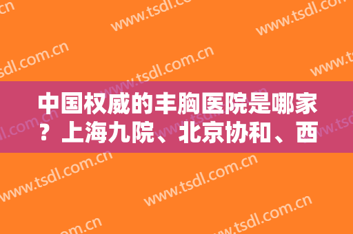 中国权威的丰胸医院是哪家？上海九院、北京协和、西安西京等排行如下！附案例及价格