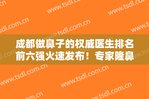 成都做鼻子的权威医生排名前六强火速发布！专家隆鼻案例和价格明细了解！