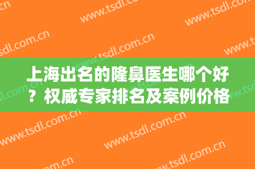 上海出名的隆鼻医生哪个好？权威专家排名及案例价格查询(上海鼻子整形最好的医生)