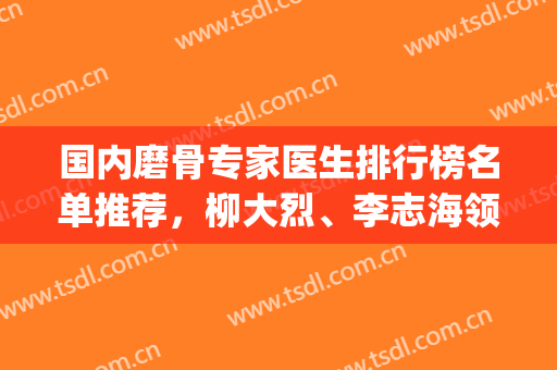 国内磨骨专家医生排行榜名单推荐，柳大烈、李志海领衔(中国第一磨骨专家是柳大烈吗)