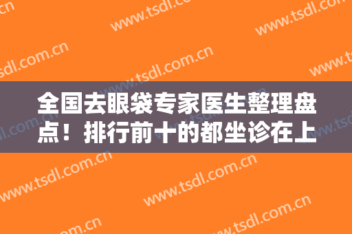 全国去眼袋专家医生整理盘点！排行前十的都坐诊在上海九院、北京八大处