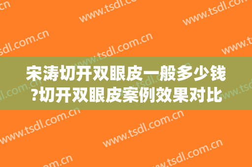 宋涛切开双眼皮一般多少钱?切开双眼皮案例效果对比图_中国医学科学院整形外科医院