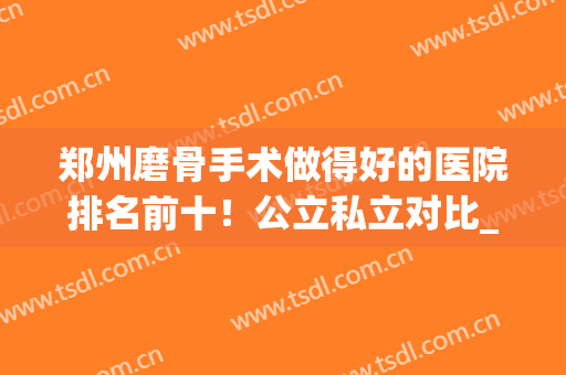 郑州磨骨手术做得好的医院排名前十！公立私立对比_专家案例及价格参考！
