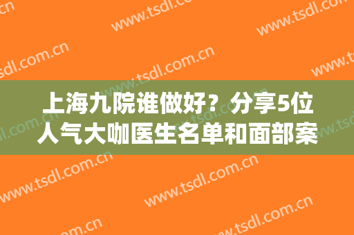 上海九院谁做好？分享5位人气大咖医生名单和面部案例照片(上海九院整容医生名单)