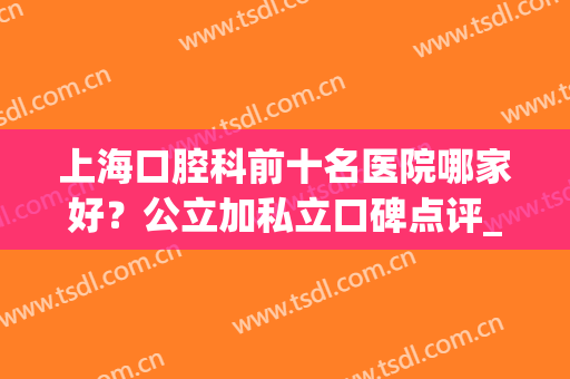 上海口腔科前十名医院哪家好？公立加私立口碑点评_整牙价格一览(上海比较好的口腔私立医院)