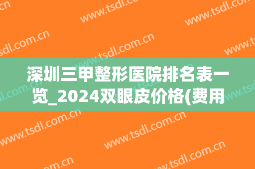 深圳三甲整形医院排名表一览_2024双眼皮价格(费用)明细表
