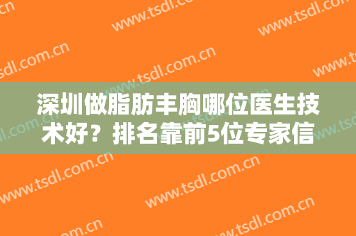 深圳做脂肪丰胸哪位医生技术好？排名靠前5位专家信息及案例带你了解