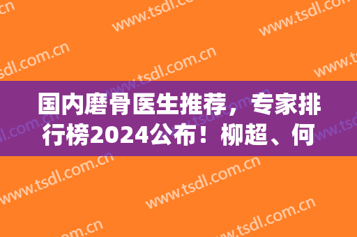 国内磨骨医生推荐，专家排行榜2024公布！柳超、何晋龙领衔(全国排名前十磨骨医生)