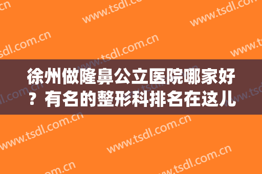 徐州做隆鼻公立医院哪家好？有名的整形科排名在这儿！并附案例(徐州隆鼻哪家技术好)