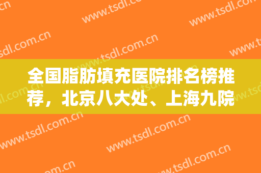 全国脂肪填充医院排名榜推荐，北京八大处、上海九院携手领衔(上海脂肪填充医生排名)