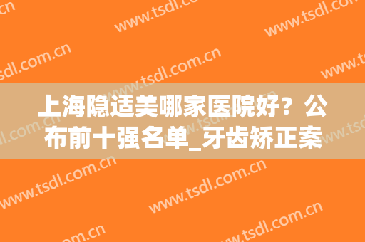 上海隐适美哪家医院好？公布前十强名单_牙齿矫正案例_价格优惠！(隐适美矫正牙齿效果怎么样)