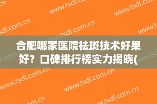 合肥哪家医院祛斑技术好果好？口碑排行榜实力揭晓(合肥祛斑的三甲医院排行榜)