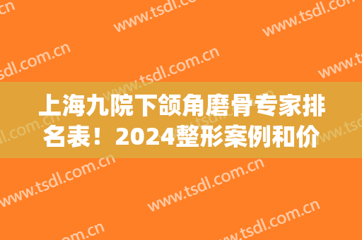 上海九院下颌角磨骨专家排名表！2024整形案例和价格也一起瞧瞧(九院磨颧骨下颌角要多少钱)