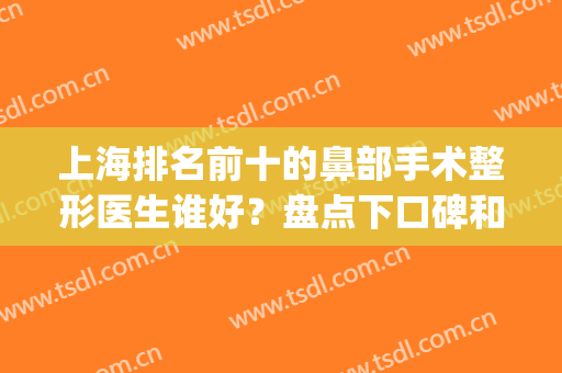 上海排名前十的鼻部手术整形医生谁好？盘点下口碑和费用价格比比(上海鼻子整形医生排名)