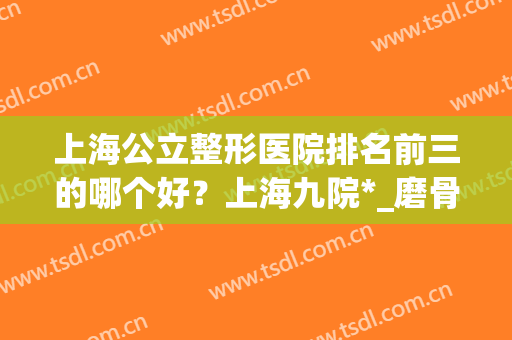 上海公立整形医院排名前三的哪个好？上海九院*_磨骨案例_价格表尽显！