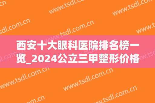 西安十大眼科医院排名榜一览_2024公立三甲整形价格明细表分享(西安十大眼科医院排名表图)