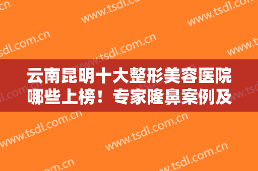 云南昆明十大整形美容医院哪些上榜！专家隆鼻案例及价格清单全透明！